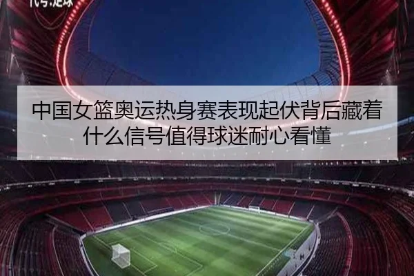 中国女篮奥运热身赛表现起伏背后藏着什么信号值得球迷耐心看懂